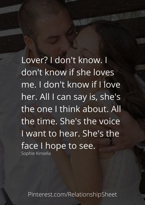 Lover? I don't know. I don't know if she loves me. I don't know if I love her. All I can say is, she's the one I think about. All the time. She's the voice I want to hear. She's the face I hope to see. Sophie Kinsella, Dont Love Me, Love Me Like, Lovey Dovey, Doing Me Quotes, Loving Someone, Quotes For Him, Love Quotes For Him, The One