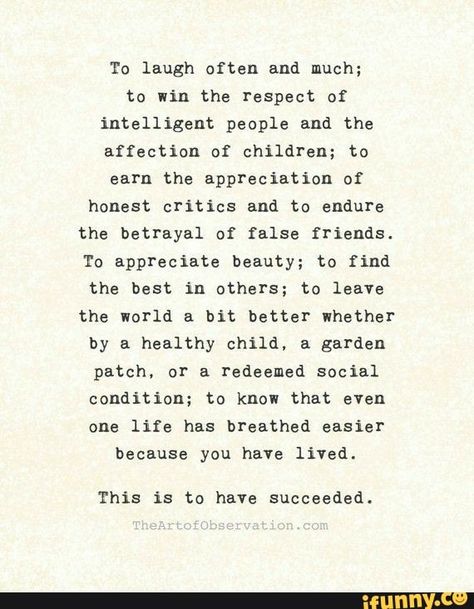 to win the respect of affection of children; to earn the appreciation of honest critics and to endure the betrayal of false friends. To appreciate beauty; to find the best in others; to leave the world a bit better whether by & healthy child, & garden patch, or a redeemed social condition; to know that even one life has breathed easier because you have lived. This is to have succeeded. – popular memes on the site iFunny.co Quotes Career, Success Words, Mom Quotes From Daughter, Improvement Quotes, Quotes Dream, False Friends, Quotes Self, Career Quotes, Quotes Success