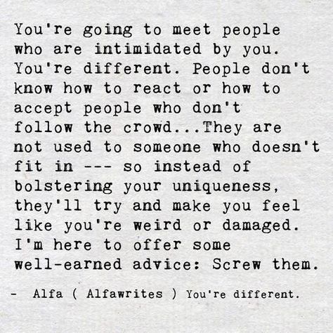 You're going to meet people who are intimidated by you. You're different. People don't know how to react or how to accept people who don't follow the crowd ... They are not used to someone who doesn't fit in --- so instead of bolstering your uniqueness, they'll try and make you feel like you're weird or damaged. I'm here to offer some well-earned advice: Screw them. - Alfa (Alfawrites) You're different. October Born, Happy Bear, A Course In Miracles, Open Heart, Empath, Infj, Note To Self, Meeting People, The Words