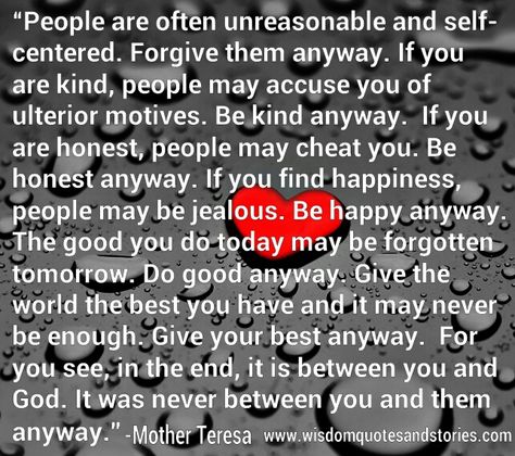 People are often unreasonable and self-centered. #Forgive them anyway. If you are #kind, people may accuse you of #ulterior #motives. Be #kind anyway.  If you are honest, people may cheat you. Be honest anyway. If you find #happiness, people may be #jealous. Be #happy anyway. The #good you do today may be forgotten tomorrow. Forgive Them Anyway, Be Kind Anyway, Anyway Mother Teresa, People Are Often Unreasonable, Ulterior Motives, Wisdom Quotes Funny, Quotes Stories, Kind People, Find Happiness