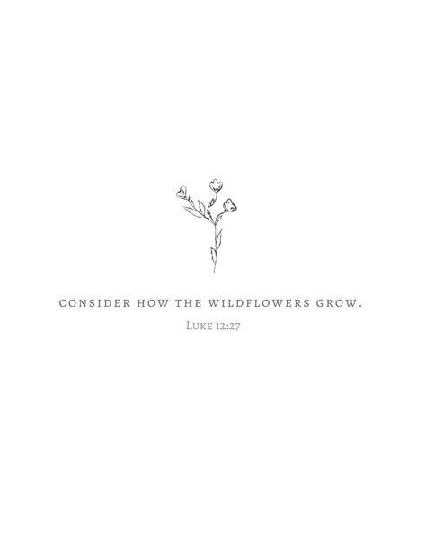 Luke 12:27-28 - “Consider how the wild flowers grow. They do not labor or spin. Yet I tell you, not even Solomon in all his splendor was dressed like one of these. 28 If that is how God clothes the grass of the field, which is here today, and tomorrow is thrown into the fire, how much more will he clothe you—you of little faith! Pretty Girl Tattoos Ideas, Grow Tattoo, Verses About Flowers, Tattoos Bible, Flower Bible Verse, Bible Quote Tattoos, Catholic Bible Verses, 27 Tattoo