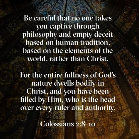 Be careful that no one takes you captive through philosophy and empty deceit based on human tradition, based on the elements of the world, rather than Christ. For the entire fullness of God’s nature dwells bodily in Christ, and you have been filled by him, who is the head over every ruler and authority. Colossians 2:8‭-‬10 CSB Colossians 3 23-24, Colossians 1:9-10, Colossians 2:8-10, Colossians 1:15-20, Colossians 1:16-17, Colossians 1:13-14 Kjv, Colossians 2, Audio Bible, Daily Bible Reading