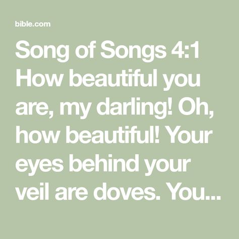 Song of Songs 4:1 How beautiful you are, my darling! Oh, how beautiful! Your eyes behind your veil are doves. Your hair is like a flock of goats descending from the hills of Gilead. | New International Version (NIV) | Download The Bible App Now Song Of Songs, Name Songs, Bible Plan, My Darling, Seeking God, The Hills, Bible App, How Beautiful, Flocking