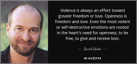 Violence is always an effort toward greater freedom or love. Openness is freedom and love. Even the most violent or self-destructive emotions are rooted in the heart's need for openness, to be free, to give and receive love. - David Deida David Deida, Feminine Quotes, Moving On In Life, 25th Quotes, Spiritual Teachers, Know The Truth, Positive And Negative, Go To Sleep, Live Love