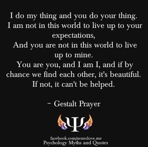 The "Gestalt prayer" is a statement by psychotherapist Fritz Perls that is taken as a classic expression of Gestalt therapy.  The key idea of the statement is the focus on living in response to one's own needs, without projecting onto or taking introjects from others. It also expresses the idea that it is by fulfilling their own needs that people can help others do the same and create space for genuine contact; that is, when they "find each other, it's beautiful." Counseling Theories, Existential Therapy, Psychology Terms, Gestalt Therapy, Therapy Quotes, Inspirational Songs, Personal Improvement, Strong Quotes, Psychology Facts