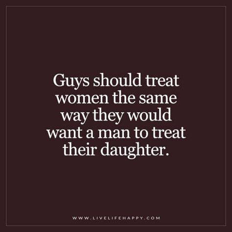 Guys should treat women the same way they would want a man to treat their daughter. - Unknown Treat Your Women Right Quotes, Treat A Woman Like Your Daughter, How Men Should Treat Women Quotes, Men With Daughters Quotes, Men Treating Women Right Quotes Real Man, Men Treat Your Woman Right, How A Man Should Treat A Woman Quotes, Treat Your Woman Right Quotes, A Man Treats His Woman