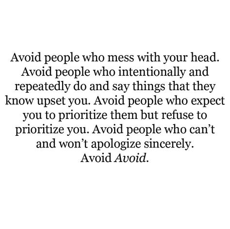 Avoid people who mess with your head. Avoid people who intentionally and repeatedly do and say things that they know upset you. Avoid people who expect you to prioritize them but refuse to prioritize you. Avoid people who can't and won't apologize sincerely. Avoid Avoid. Toxic Relationship Quotes, Friends Ideas, Toxic Friends, Toxic Relationship, Toxic Relationships, People Quotes, A Quote, Lessons Learned, Note To Self