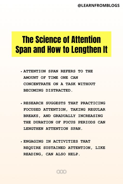 The Science of Attention Span and How to Lengthen It.   Attention span refers to the amount of time one can concentrate on a task without becoming distracted.  Research suggests that practicing focused attention, taking regular breaks, and gradually increasing the duration of focus periods can lengthen attention span.  Engaging in activities that require sustained attention, like reading, can also help. The Science of Attention Span and How to Lengthen It. How To Increase Attention Span, How To Increase Concentration, Attention Grabbers, Staying Focused, Train Your Brain, Attention Span, Your Brain, Self Improvement Tips, The Science