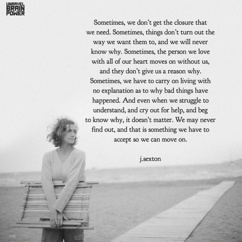 Sometimes, we don’t get the closure that we need. Sometimes, things don’t turn out the way we want them to, and we will never know why. Sometimes, the person we love with all of our heart moves on without us, and they don’t give us a reason why. Sometimes, we have to carry on living with no explanation as to why bad things have happened. And even when we struggle to understand, and cry out for help, and beg to know why, it doesn’t matter.... – j.sexton Not Having Closure Quotes, Needing Closure Quotes, No Closure Quotes Relationships, I Need Closure Quotes, Closure Quotes Relationship, No Closure Quotes, No Ones Favorite Person, Why Do We Cry, Closure Quotes