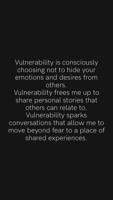 Vulnerability is consciously choosing not to hide your emotions and desires from others. Vulnerability frees me up to share personal stories that others can relate to. Vulnerability sparks conversations that allow me to move beyond fear to a place of shared experiences. From the Motivation app: https://motivation.app/download What Is Vulnerability, How To Be More Vulnerable, Avoidant Quotes, Vulnerability Quotes Relationships, Vulnerable Aesthetic, Fear Of Vulnerability, Super Power Quotes, Emotional Vulnerability, Vulnerability Quotes