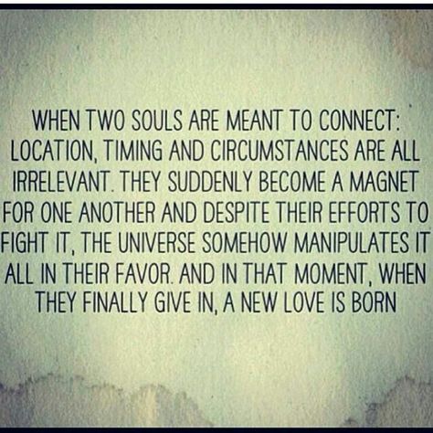 When two souls are meant to connect: location, timing and circumstances  are all irrelevant.  They suddenly become a magnet for one another and despite their efforts to fight it, the universe somehow manipulates it all in their favor and in that moment, when they finally give in, a new love is born. Two Souls, Soulmate Quotes, Quotes Of The Day, Life Quotes Love, Quotes Love, What’s Going On, Twin Flame, New Love, A Quote