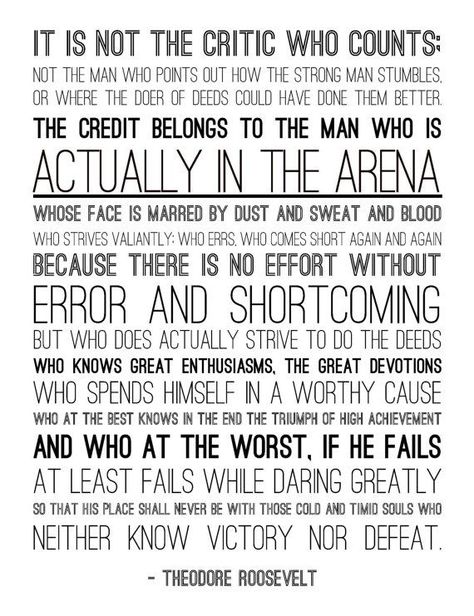 IT IS NOT THE CRITIC WHO COUNTS NOT THE MAN WHO POINTS OUT HOW THE STRONG MAN STUMBLES OR WHERE THE DOER OF DEEDS COULD HAVE DONE THEM BETTER THE CREDIT BELONGS TO THE MAN WHO IS ACTUALLY IN THE ARENA WHOSE FACE IS MARRED BY DUST SWEAT AND BLOOD WHO STRIVES VALIANTLY: WHO ERRS WHO COMES SHORT AGAIN AND AGAIN BECAUSE THERE IS NO EFFORT WITHOUT ERROR AND SHORTCOMING BUT WHO DOES ACTUALLY STRIVE TO DO THE DEEDS WHO KNOWS GREAT ENTHUSIASMS. THE GREAT DEVOTIONS WHO SPENDS HIMSEL Daring Greatly Quote, Arena Quote, Speech Quotes, Man In The Arena, Theodore Roosevelt Quotes, Roosevelt Quotes, Brene Brown Quotes, Daring Greatly, 15th Quotes