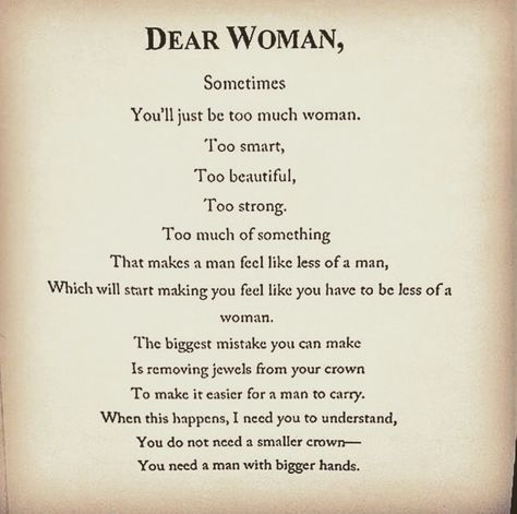 Sometimes You'll just be too much woman. Too smart, Too beautiful, Too strong Too much of something That makes a man feel like less of a man, Which will start making you feel like you have to be less of a woman. The biggest mistake you can make Is removing jewels from your crown To make it easier for a man to carry. When this happens, I need you to understand, You do not need a smaller crown You need a man with bigger hands. Loving A Woman Quotes, Smart Women Quotes, Dear Woman, Crown Quotes, Male Fitness, Feeling Wanted, Go Crazy, Note To Self Quotes, Female Body