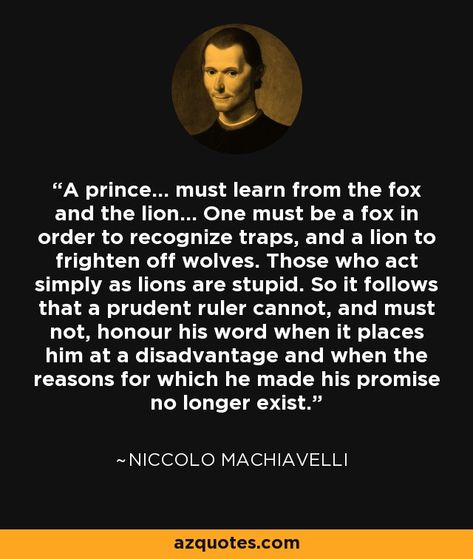 A prince... must learn from the fox and the lion... One must be a fox in order to recognize traps, and a lion to frighten off wolves. Those who act simply as lions are stupid. So it follows that a prudent ruler cannot, and must not, honour his word when it places him at a disadvantage and when the reasons for which he made his promise no longer exist. - Niccolo Machiavelli Machiavelli Quotes, Niccolo Machiavelli, Prince Quotes, Gentlemens Guide, Nietzsche Quotes, Gentleman Quotes, Latin Phrases, Stoic Quotes, Amazing Inspirational Quotes