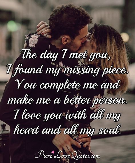 The day I met you, I found my missing piece. You complete me and make me a better person. I love you with all my heart and all my soul. The Day I Met You Quotes Love, You Are My All Quotes Love, You Complete Me Quotes Love, I Love You With All Of My Heart, The Day I Met You Quotes, You Are The Love Of My Life Quotes, The Day I Met You, You Make My Days Better Quotes, You Make Me A Better Person Quotes