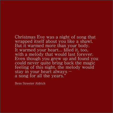 "Christmas Eve was a night of song that wrapped itself about you like a shawl. But it warmed more than your body. It warmed your heart... filled it, too, with a melody that would last forever. Even though you grew up and found you could never quite bring back the magic feeling of this night, the melody would stay in your heart always ― a song for all the years." ―Bess Streeter Aldrich The Melody, Found You, A Song, Bring Back, Christmas Eve, Growing Up, The Magic, Shawl, Songs