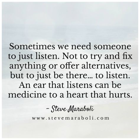 Sometimes we need someone to just listen. Not to try & fix anything or offer alternatives, but to just be there... to listen. An ear that listens can be medicine to a heart that hurts. Listening Quotes, Steve Maraboli, Listening Ears, Bettering Myself, Heart Quotes, Need Someone, Life Inspiration, To Listen, Good Advice