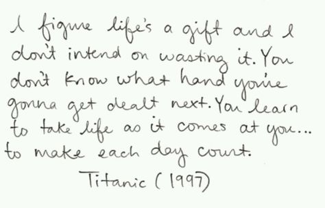Jack: .., a few blank sheets of paper. I mean, I love waking up in the morning not knowing what's gonna happen or, who I'm gonna meet, where I'm gonna wind up. Just the other night I was sleeping under a bridge and now here I am on the grandest ship in the world having champagne with you fine people. I figure life's a gift and I don't intend on wasting it. You don't know what hand you're gonna get dealt next. You learn to take life as it comes at you.. to make each day count. - Titanic (1997) Titanic Movie Quotes, Titanic Quotes, Senior Yearbook Quotes, Best Movie Quotes, Jack Dawson, Yearbook Quotes, Famous Movie Quotes, Senior Quotes, Beating Heart