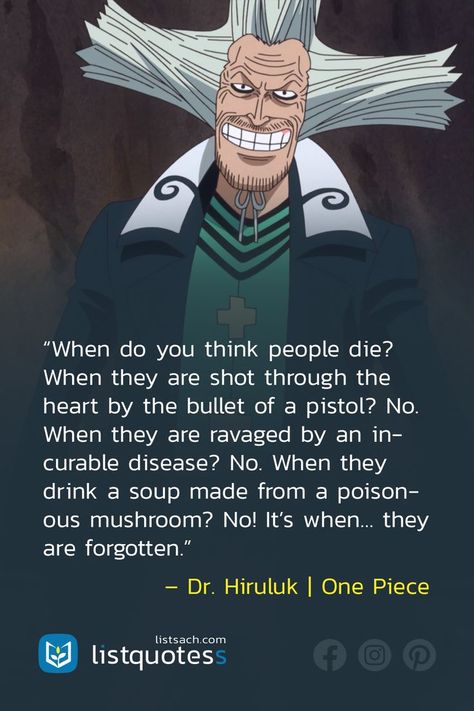 Are you a big fan of One Piece? I Think you will love this anime quote about life. “When do you think people die? When they are shot through the heart by the bullet of a pistol? No. When they are ravaged by an incurable disease? No. When they drink a soup made from a poisonous mushroom? No! It’s when… they are forgotten.” – Dr. Hiruluk | One Piece. Don't forget to follow List Quotes to check more anime & manga quotes in the next time. Famous Anime Quotes, Anime Quotes About Life, Famous Anime, Best Quotes Of All Time, Quote About Life, Famous Quotes About Life, Manga Quotes, Goal Quotes, Celebration Quotes