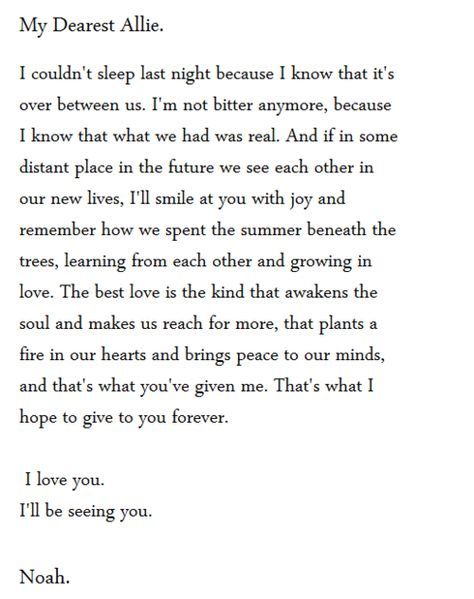 I couldn't sleep last night because I know that it's over between us. I know that what we had was real, I remember how we spent the summer learning from each otehr and growing in love. The best love is the kind that awakens the soul and makes us reach for more, that plants a fire in our hearts and brings peave to our minds, and that's what you've given me. That's what I hope to give to you forever. I love you. I'll be seeing you. The Notebook Quotes, Nicholas Sparks, The Notebook, A Poem, Hopeless Romantic, Best Love, A Letter, Movie Quotes, Love Letters