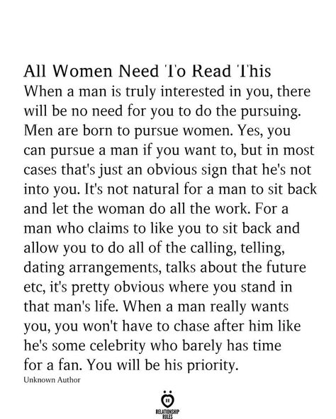 All Women Need 'l'o Read 'Ibis When a man is truly interested in you, there will be no need for you to do the pursuing. Men are born to pursue women. Yes, you can pursue a man if you want to, but in most cases that's just an obvious sign that he's not into you. It's not natural for a man to sit back and let the woman do all the work. For a man who claims to like you to sit back and allow you to do all of the calling, telling, dating arrangements, talks about the future Famous Love Quotes, New Beginning Quotes, Notable Quotes, Character Quotes, Friendship Day Quotes, Simple Love Quotes, True Love Quotes, Relationship Rules, Advice Quotes