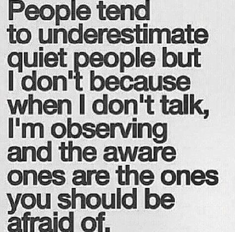 Exactly. This is me. I'm always observing and I just know about people. I know a liar by how they act, I can spot a psycho person (having dealt with one for a while) by how they hold themselves, or hang off of someone. Suspicious people get my attention. I can read people like a book, no use in lying to me. Quiet People Quotes, Quiet Quotes, Quiet People, The Quiet Ones, Inspirational Quotes Pictures, People Quotes, A Quote, True Words, Inspiring Quotes