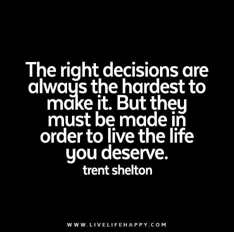 The right decisions are always the hardest to make it. But they must be made in order to live the life you deserve. Decision Quotes, Copying Quotes, Live Life Happy, Right Decision, Love Life Quotes, Life Quotes Love, Life Quotes To Live By, Amazing Quotes, True Words