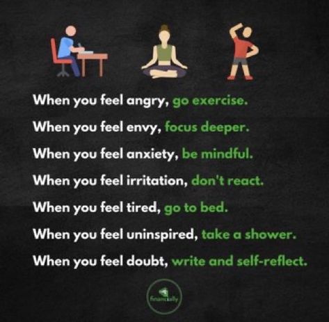 when you feel angry, go exercise.
when you feel envy, focus deeper.
when you feel enxiety, be mindful.
when you feel irritation, don't react.
when you feel tired, go to bed.
when you feel uninspired, take a shower.
when you feel doubt, write and self-reflect. Going To Bed Upset, Waking Up Angry, Feeling Uninspired, How To Be Calm When Angry, Going To Bed Angry, Feeling Angry All The Time, How To Calm Down When Angry, Don’t Go To Bed Angry Quotes, Exam Motivation