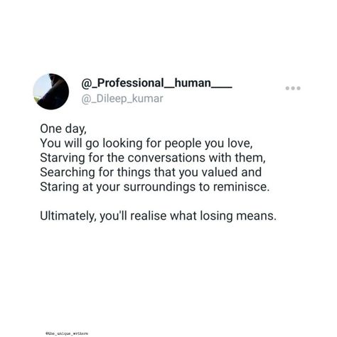 One day,
You will go looking for people you love,
Starving for the conversations with them, 
Searching for things that you valued and
Staring at your surroundings to reminisce.

Ultimately, you'll realise what losing means.

#lovequotes #story #writers #quotes Realization Quotes, Writers Quotes, Staring At You, Looking For People, Your Values, True Quotes, Writers, One Day, Things That