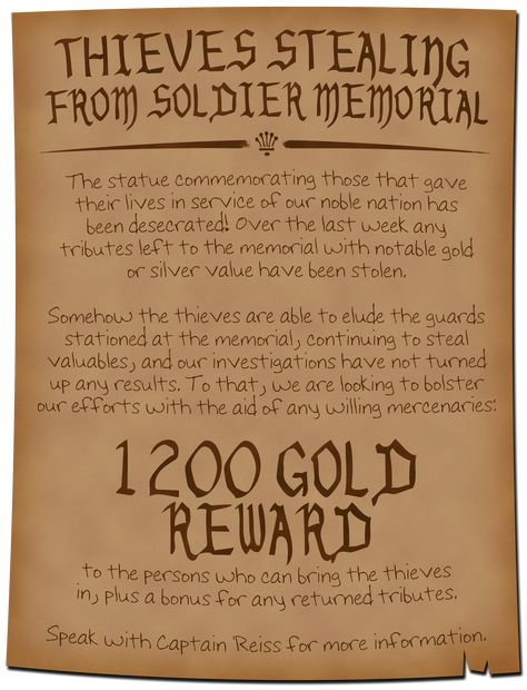 A dark parchment with ink writing explains that tributes are being stolen from a memorial to soldiers, and the thieves are able to elude any guards or surveillance. A 1200 gold reward is being offered to any mercenaries or adventurers who are able to apprehend the thieves with a bonus for returned tributes. Speak to Captain Reiss for more information. Dnd Quests, Quest Ideas, Dnd Encounters, Game Hook, Quest Board, Dnd Dm, Dungeons And Dragons Rules, Soldier Memorial, Job Letter