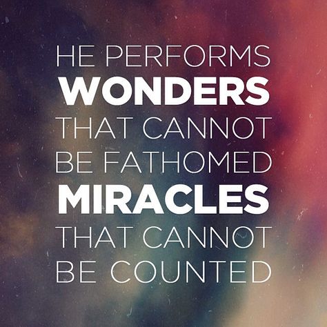 He performs wonders that cannot be fathomed, miracles that cannot be counted. Job 9:10 (NIV) A miracle is an event that defies human understanding of the laws of nature. It's when the need and an answer collide but no apparent 'bridge' was used to bring that provision. God is the Creator of all things so we need to get it straight that He would know the ways bending nature to His will. In my minds-eye, I see a miracle as God folding nature up against itself to provide for someone who needs Him. Miracles Signs And Wonders, Gods Miracles Quotes, God Is A Miracle Worker, Miracle Working God, Miracles In The Bible, God's Miracles Quotes, God Of Miracles, Good Quotes To Live By, Miracles Quotes