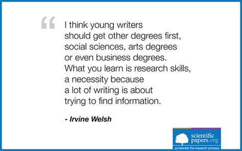 I think young writers should get other degrees first, social sciences, arts degrees or even business degrees. What you learn is research skills, a necessity because a lot of writing is about trying to find information.  (Irvine Welsh - http://en.wikipedia.org/wiki/Irvine_Welsh)  #social #science #business #research #skills #scientific #papers #sayings #quotes Quotes About Research, Irvine Welsh, Business Research, Research Skills, My Hobbies, Art Degree, Business Degree, Writing Quotes, On Writing