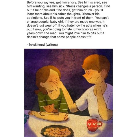 Before you say yes, get him angry. See him scared, see him wanting, see him sick. Stress changes a person. Find out if he drinks and if he does, get him drunk - you’ll learn more about his sober thoughts. Discover his addictions. See if he puts you in front of them. You can’t change people, baby girl. If they are made one way, it doesn’t just wear off. If you hate how he acts when he’s out it now, you’re going to hate it much worse eight years down the road. You might love him to bits but it ... Cant Change People, He Wants, Got Him, Love Him, Acting, Baby Girl