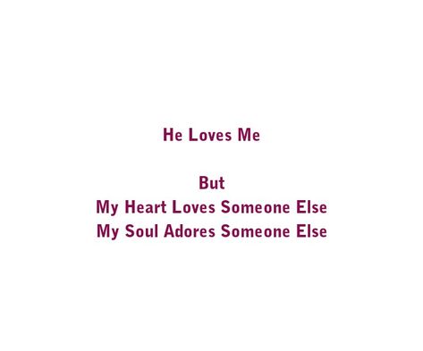 He Loves Me 
But 
My Heart Loves Someone Else 
My Soul Adores Someone Else 

Love Quotes 
Relationship Goals Quotes 
Couple Goals Quotes 
God's Child
God Loves you 
Soul Love
Intense Feels
Hustle
Broken Hearts 
Motivation
Life 
Fights
Broken 
King 
Queen
Success
Sad 
Sad life
Teen love
Mature love
Hug you 
Romance 
Yours eternally
Today Tomorrow Forever mine
Happiness Quotes 
My home
My peace
Feelings 
Heart to soul Love 
I want you
I need you
I like  you
I love you Love Someone Else Quotes, Loves Someone Else, Couples Goals Quotes, Child God, Today Tomorrow Forever, Quotes Couple, Difficult Relationship, Relationship Goals Quotes, Forever Mine