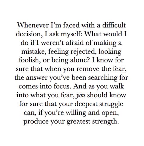 Whenever I'm faced with a difficult decision, I ask myself: What would I do if I weren't afraid of making a mistake, feeling rejected, looking foolish, or being alone? I know for sure that when you remove the fear, the answer you've been searching for comes into focus. And as you walk into what you fear, YOU should know for sure that your deepest struggle can, if you're willing and open, produce your greatest strength. ~Oprah Winfrey #WhatIKnowForSure #fear #rejection #struggle #strength Best Quotes About Success, Scared Quotes, Oprah Quotes, Best Success Quotes, Quotes About Success, About Success, Quotes Of The Day, Image Quotes, The Words