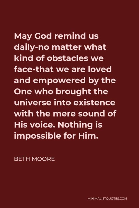 Beth Moore Quote: May God remind us daily-no matter what kind of obstacles we face-that we are loved and empowered by the One who brought the universe into existence with the mere sound of His voice. Nothing is impossible for Him. Beth Moore Quotes, Beth Moore, Nothing Is Impossible, Women's Ministry, His Voice, Jesus Is Life, We Are Love, No Matter What, Faith Quotes