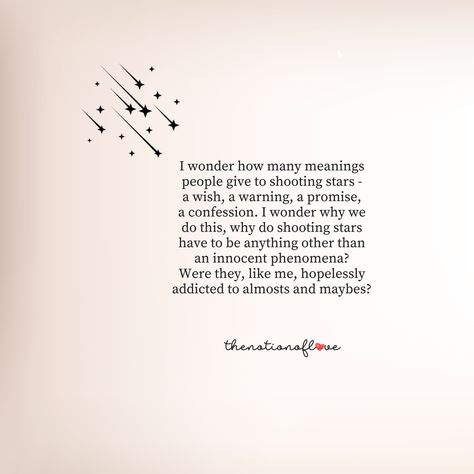 I wonder how many meanings people give to shooting stars – a wish, a warning, a promise, a confession. I wonder why we do this, why do shooting stars have to be anything other than an innocent phenomena? Were they, like me, hopelessly addicted to almosts and maybes? #poetry #love A Person Who Loves Stars, I Fell In Love With A Distant Star, Poems About Almost Love, Poems About Stars And Love, Love Confession Poetry, Quotes About Stars Inspirational, Stars Quotes Deep, Love Quotes About Stars, I Wonder Quotes