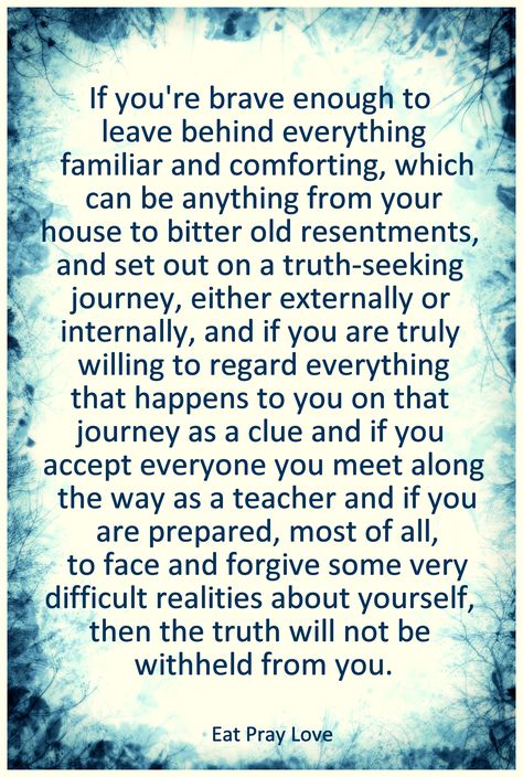 ...and if you are truly willing to regard everything that happens to you on that journey as a clue and if you accept everyone you meet along the way as a teacher and if you are prepared, most of all, to face and forgive some very difficult realities about yourself, then the truth will not be withheld from you.   -Eat Pray Love Eat Pray Love Quotes, Eat Pray, Eat Pray Love, Life Quotes Love, Come Here, Quotable Quotes, Note To Self, Movie Quotes, Clue