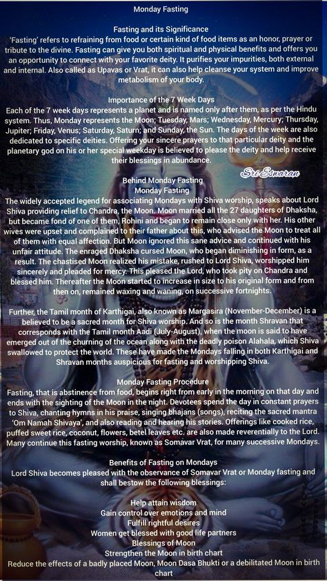 Monday Fasting   Fasting and its Significance ‘Fasting’ refers to refraining from food or certain kind of food items as an honor, prayer or tribute to the divine. Fasting can give you both spiritual and physical benefits and offers you an opportunity to connect with your favorite deity. It purifies your impurities, both external and internal. Also called as Upavas or Vrat, it can also help cleanse your system and improve metabolism of your body.  Importance of the 7 Week Days Each of the 7 week Hindu Fasting, Shiva Quotes, Hinduism History, Rudra Shiva, Shiva Shankara, Hindu Rituals, Sanskrit Mantra, Shiva Linga, Om Namah Shivay