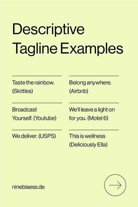 Here are a few examples of Descriptive Taglines:

Taste the rainbow. (Skittles)
Belong anywhere. (Airbnb)
Broadcast Yourself. (Youtube)
We’ll leave a light on for you. (Motel 6)
We deliver. (USPS)
This is wellness (Deliciously Ella) Tagline Examples, Brand Taglines, Youtube Tags, Deliciously Ella, Brand Voice, Brand Assets, Branding Resources, Taste The Rainbow, Brand Style Guide