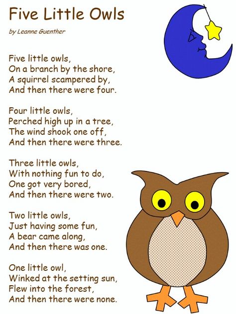 Five little owls, On a branch by the shore, A squirrel scampered by, And then there were four.  Four little owls, Perched high up in a tree, The wind shook one off, And then there were three.  Three little owls, With nothing fun to do, One got very bored, And then there were two.  Two little owls, Just having some fun, A bear came along, And then there was one.  One little owl, Winked at the setting sun, Flew into the forest, And then there were none. Forest Animals Activities For Toddlers, Owl Poem, Apple Songs, Owl Preschool, Owl Activities, Preschool Poems, Forest Animals Theme, Circle Time Songs, Classroom Songs