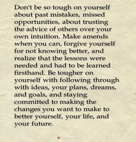 Don't be so tough on yourself about past mistakes, missed opportunities, about trusting the advice of others over your own intuition. Make amends when you can, forgive yourself for not knowing better, and realize that the lessons were needed and had to be learned firsthand. Be tougher on yourself with following through with ideas, your plans, dreams, and goals, and staying committed to making the changes you want to make to better yourself, your life, and your future. #LifeLessons #lifeQuotes Making Amends Quotes Forgiveness, Prepare Yourself Quotes, Missed Opportunity Quotes Love, Making Amends Recovery, Past Mistakes Quotes Lessons Learned, Making Amends Quotes, Forgiving Yourself For Past Mistakes, Making Mistakes Quotes Lessons Learned, How To Forgive Yourself For Mistakes