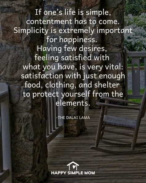 If one’s life is simple, contentment has to come. Simplicity is extremely important for happiness. Having few desires, feeling satisfied with what you have, is very vital: satisfaction with just enough food, clothing, and shelter to protect yourself from the elements. The Dalai Lama Happy With What I Have Quotes, Simple Happy Life Quotes, Simplicity Of Life Quotes, Living A Simple Life Quotes, Quote About Enjoying Life, Contentment Quotes Happiness, Beautiful Life Quotes Happiness, Simple Things In Life Quotes, Simple Life Quotes Happiness