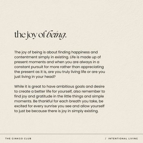 The joy of being lies in finding happiness and contentment in the mere act of existing. Life unfolds in the present, and constantly chasing after more can leave us disconnected from the richness of each moment, lost in our own thoughts.   intentional living - intentional living quotes - intention quotes - intentions for the day - intention setting - mindfulness - mindfulness quotes - mindfulness activities - slow living - slow living aesthetic - slow living lifestyle - slow living quotes - conscious living Slow Living Quotes, Slow Living Aesthetic, Slow Living Lifestyle, Intention Quotes, Intentional Living Quotes, Living Aesthetic, Living Quotes, The Joy Of Being, Comfort Words