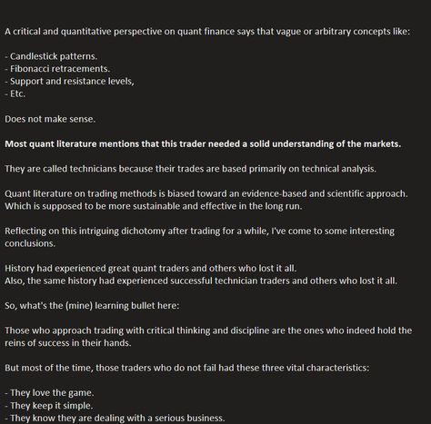 A critical and quantitative perspective on quant finance says that vague or arbitrary concepts like:

- Candlestick patterns.
- Fibonacci retracements.
- Support and resistance levels, 
- Etc.

Does not make sense.

Most quant literature mentions that this trader needed a solid understanding of the markets.

They are called technicians because their trades are based primarily on technical analysis.
..... Quant Finance, Support And Resistance, Candlestick Patterns, Technical Analysis, Make Sense, How To Run Longer, Literature, Finance, Sense