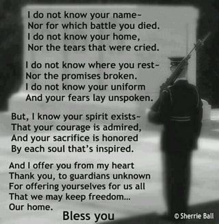 I do not know your name- Nor for which battle you died. I do not know your home, Nor the tears that were cried. I do not know where you rest- Nor the promises broken. I do not know your uniform And your fears lay unspoken. But, I know your spirit exists- That your courage is admired, And your sacrifice is honored By each soul that’s inspired. And I offer you from my heart Thank you, to guardians unknown For offering yourselves for us all That we may keep freedom... – popular memes on the site if Memorial Day Poem, Veterans Day Poem, Military Quotes, Know Your Name, Military Love, Fallen Heroes, A Soldier, Us Soldiers, How To Apologize