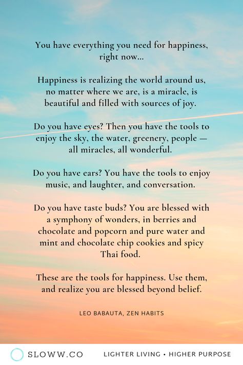 “You have everything you need for happiness, right now...Use them, and realize you are blessed beyond belief.” — Leo Babauta | Zen Habits | Happiness Quotes | #zen #zenhabits #leobabauta #zenhabitsquotes #happyquotes #happinessquotes #gratitudequotes #contentmentquotes #happy #happiness #howtobehappy #lessismore #simpleliving #simplicity #slowliving #wisdomquotes #enlightenment #joy The Simplicity Habit Quotes, Leo Babauta Quotes, Zen Quotes Funny, Woke Quotes, My Dreams Quotes, Zen Words, Zen Habits, Leo Babauta, Apologizing Quotes