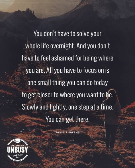 9 Self-Love Quotes for Hard Days - You don’t have to solve your whole life overnight. And you don’t have to feel ashamed for being where you are. All you have to focus on is one small thing you can do today to get closer to where you want to be. Slowly and lightly, one step at a time. You can get there. - Daniell Koepke *Love this Self-Love quote collection and this Becoming UnBusy website Hard Day Quotes, Focus Quotes, Hard Quotes, Today Quotes, Hard Days, Time Quotes, Navigating Life, Feeling Down, Self Love Quotes