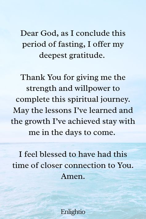 Prayer of Gratitude for Ending a Fast: Dear God, as I conclude this period of fasting, I offer my deepest gratitude. Thank You for giving me the strength and willpower to complete this spiritual journey. May the lessons I’ve learned and the growth I’ve achieved stay with me in the days to come. I feel blessed to have had this time of closer connection to You. Amen. Fasting Bible Verses, Prayers For Fasting, Fasting Bible, Fasting Prayers, Prayers For Guidance, Uplifting Prayers, Fasting And Prayer, Inspiring Bible Verses, Injustices In The World