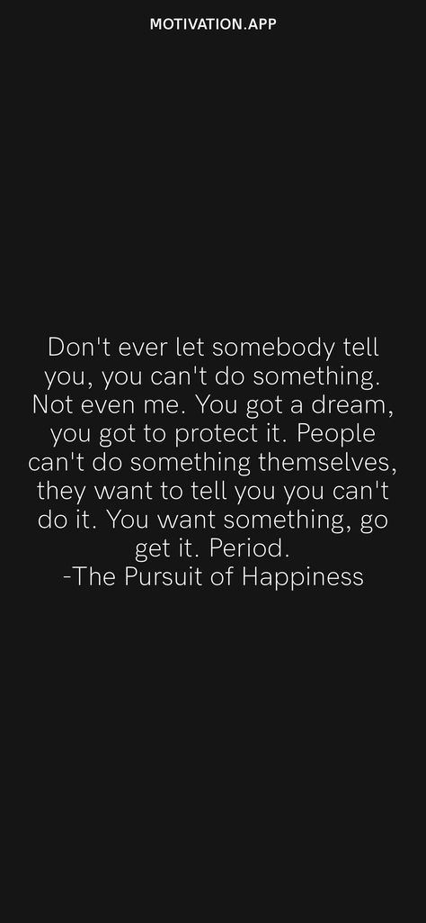 Don't ever let somebody tell you, you can't do something. Not even me. You got a dream, you got to protect it. People can't do something themselves, they want to tell you you can't do it. You want something, go get it. Period. -The Pursuit of Happiness From the Motivation app: https://motivation.app/download Dont Let Anyone Tell You You Cant, If Anyone Can Have It I Don’t Want It, If You Don’t Go After What You Want, Don’t Be Pushed By Your Problems, Don’t Let Someone Tell You Twice They Don’t Want You, Motivation App, Black Quotes, Pursuit Of Happiness, Deep Quotes